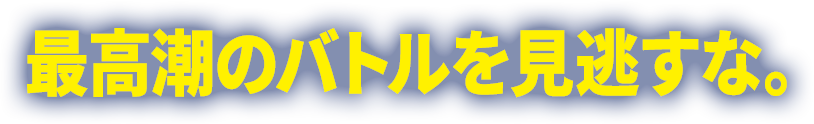 最高潮のバトルを見逃すな。